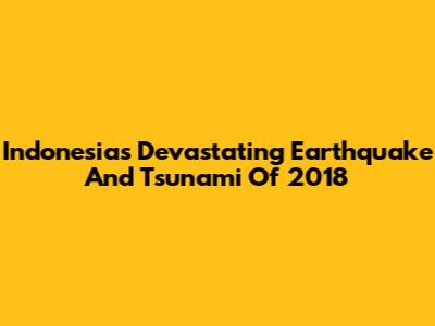 Indonesia's Devastating Earthquake And Tsunami Of 2018