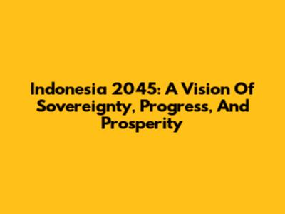 Indonesia 2045: A Vision Of Sovereignty, Progress, And Prosperity