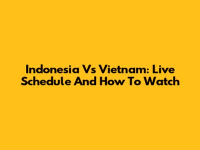 Indonesia Vs Vietnam: Live Schedule And How To Watch