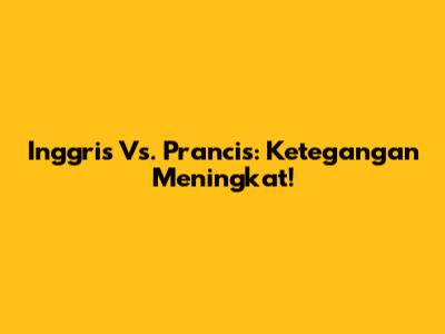 Inggris Vs. Prancis: Ketegangan Meningkat!