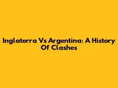 Inglaterra Vs Argentina: A History Of Clashes