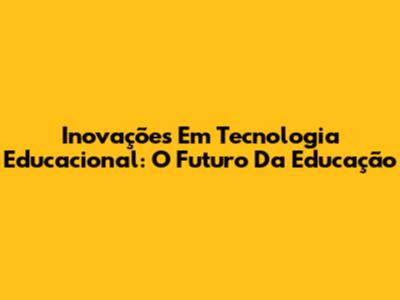 Inovações Em Tecnologia Educacional: O Futuro Da Educação