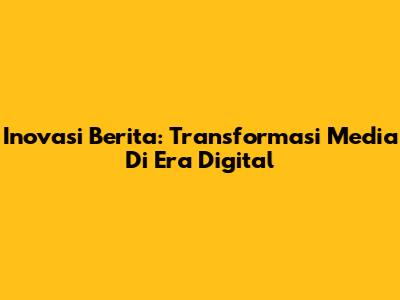 Inovasi Berita: Transformasi Media Di Era Digital