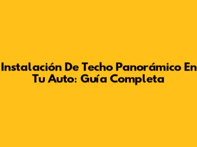 Instalación De Techo Panorámico En Tu Auto: Guía Completa