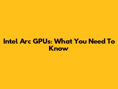 Intel Arc GPUs: What You Need To Know