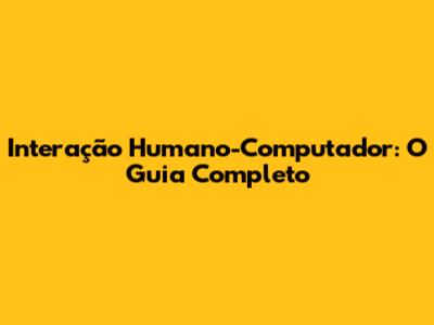 Interação Humano-Computador: O Guia Completo