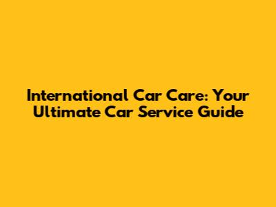 International Car Care: Your Ultimate Car Service Guide