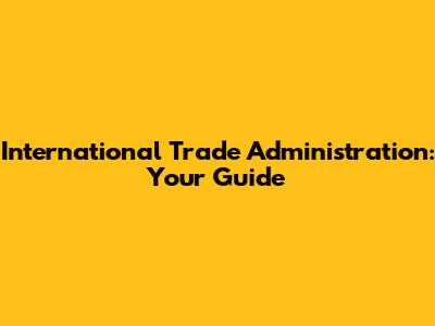International Trade Administration: Your Guide
