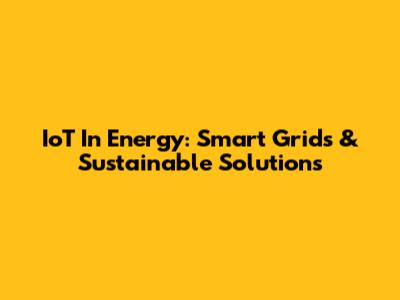 IoT In Energy: Smart Grids & Sustainable Solutions