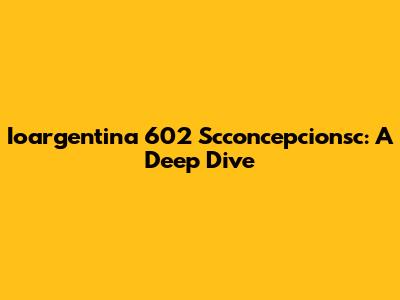 Ioargentina 602 Scconcepcionsc: A Deep Dive