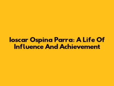 Ioscar Ospina Parra: A Life Of Influence And Achievement