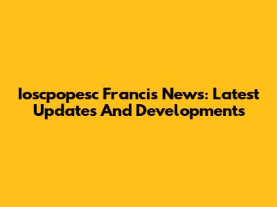 Ioscpopesc Francis News: Latest Updates And Developments