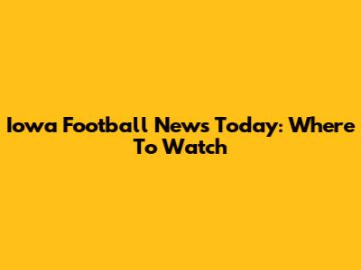Iowa Football News Today: Where To Watch