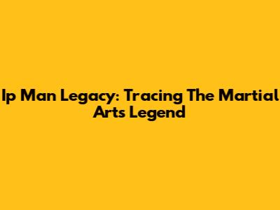 Ip Man Legacy: Tracing The Martial Arts Legend