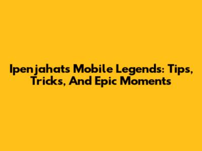 Ipenjahat's Mobile Legends: Tips, Tricks, And Epic Moments