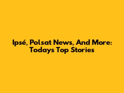Ipsé, Polsat News, And More: Today's Top Stories