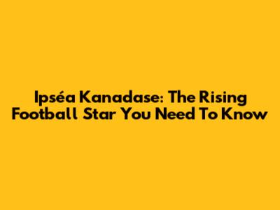 Ipséa Kanadase: The Rising Football Star You Need To Know