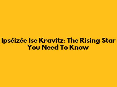 Ipséizée Ise Kravitz: The Rising Star You Need To Know