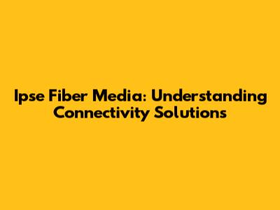 Ipse Fiber Media: Understanding Connectivity Solutions