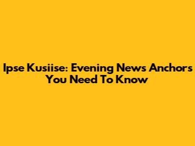 Ipse Kusiise: Evening News Anchors You Need To Know