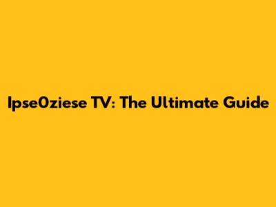 Ipse0ziese TV: The Ultimate Guide