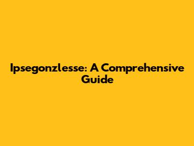 Ipsegonzlesse: A Comprehensive Guide
