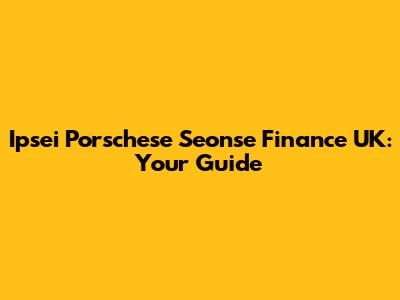 Ipsei Porschese Seonse Finance UK: Your Guide