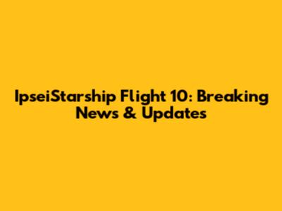 IpseiStarship Flight 10: Breaking News & Updates