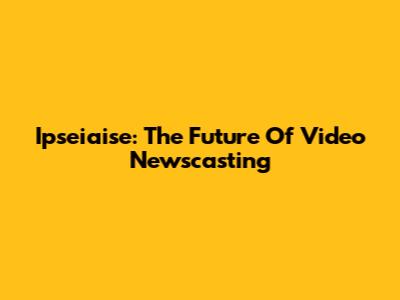 Ipseiaise: The Future Of Video Newscasting