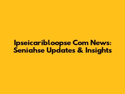 Ipseicaribloopse Com News: Seniahse Updates & Insights