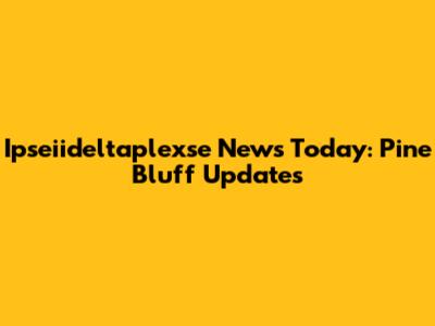 Ipseiideltaplexse News Today: Pine Bluff Updates