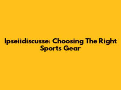 Ipseiidiscusse: Choosing The Right Sports Gear