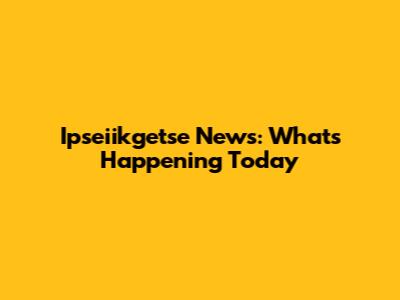 Ipseiikgetse News: What's Happening Today
