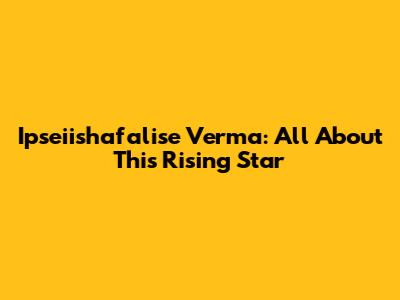 Ipseiishafalise Verma: All About This Rising Star