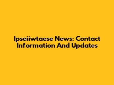 Ipseiiwtaese News: Contact Information And Updates