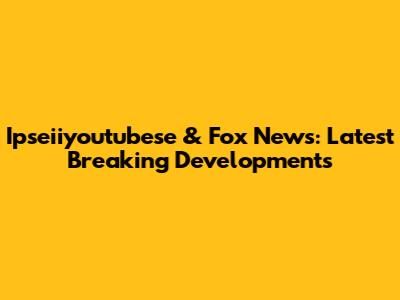 Ipseiiyoutubese & Fox News: Latest Breaking Developments