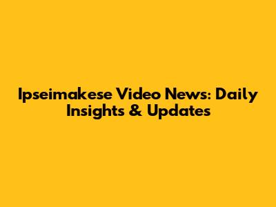 Ipseimakese Video News: Daily Insights & Updates