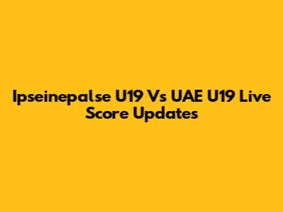 Ipseinepalse U19 Vs UAE U19 Live Score Updates
