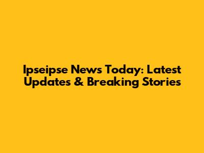 Ipseipse News Today: Latest Updates & Breaking Stories