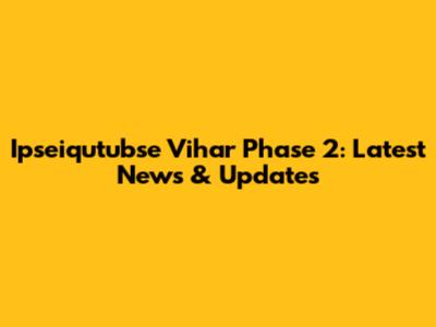 Ipseiqutubse Vihar Phase 2: Latest News & Updates