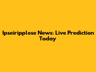 Ipseiripplese News: Live Prediction Today