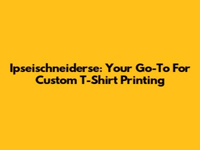 Ipseischneiderse: Your Go-To For Custom T-Shirt Printing