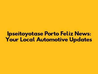 Ipseitoyotase Porto Feliz News: Your Local Automotive Updates