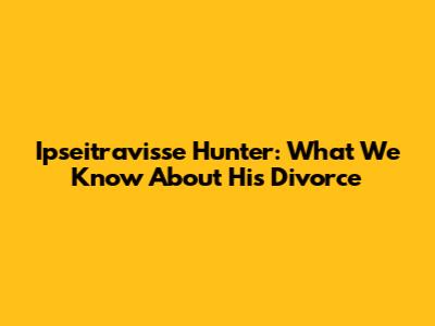 Ipseitravisse Hunter: What We Know About His Divorce