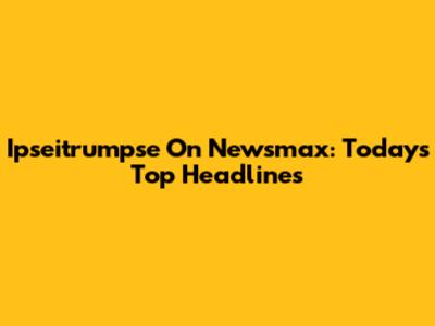 Ipseitrumpse On Newsmax: Today's Top Headlines