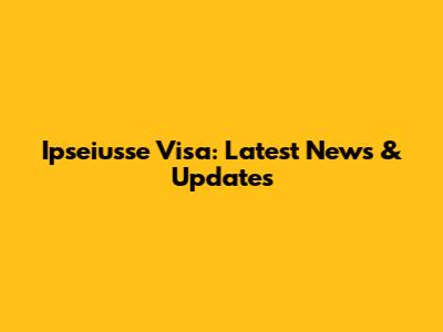 Ipseiusse Visa: Latest News & Updates