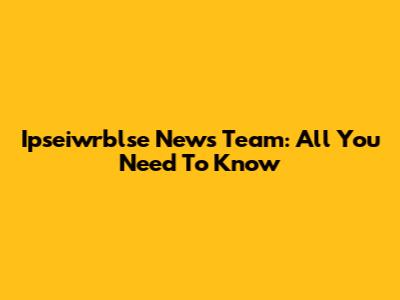 Ipseiwrblse News Team: All You Need To Know