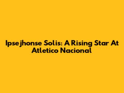 Ipsejhonse Solis: A Rising Star At Atletico Nacional