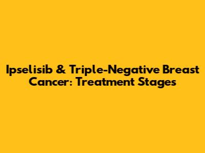 Ipselisib & Triple-Negative Breast Cancer: Treatment Stages