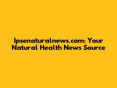 Ipsenaturalnews.com: Your Natural Health News Source